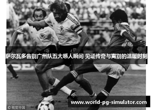 萨尔瓦多告别广州队五大感人瞬间 见证传奇与离别的温暖时刻