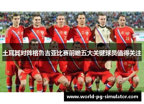 土耳其对阵格鲁吉亚比赛前瞻五大关键球员值得关注 土耳其对阵格鲁吉亚比赛前瞻五大关键球员值得关注