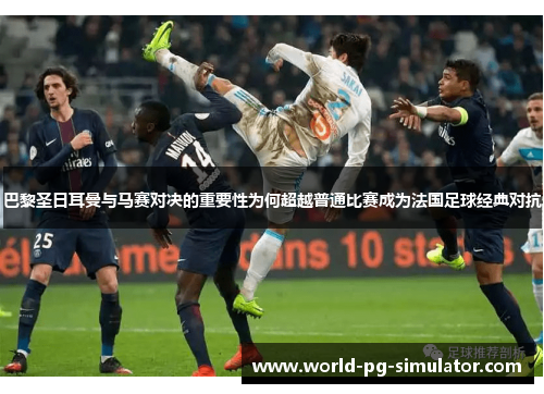 巴黎圣日耳曼与马赛对决的重要性为何超越普通比赛成为法国足球经典对抗