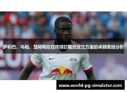 萨利巴、乌帕、楚阿梅尼在传球拦截进攻三方面的卓越表现分析 萨利巴、乌帕、楚阿梅尼在传球拦截进攻三方面的卓越表现分析