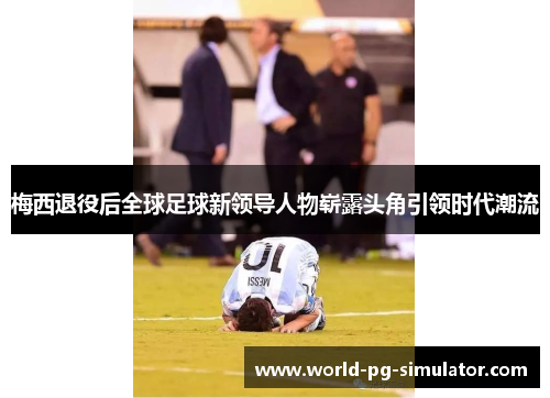 梅西退役后全球足球新领导人物崭露头角引领时代潮流