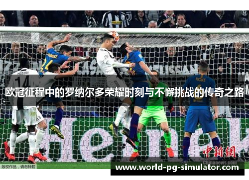 欧冠征程中的罗纳尔多荣耀时刻与不懈挑战的传奇之路