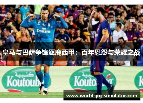 皇马与巴萨争锋逐鹿西甲：百年恩怨与荣耀之战