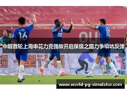 中超首轮上海申花力克强敌开启保级之路力争填坑反弹 中超首轮上海申花力克强敌开启保级之路力争填坑反弹