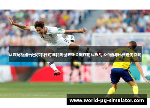 从攻防枢纽看巴尔韦德对阵韩国世界杯关键作用解析战术价值与比赛走向影响